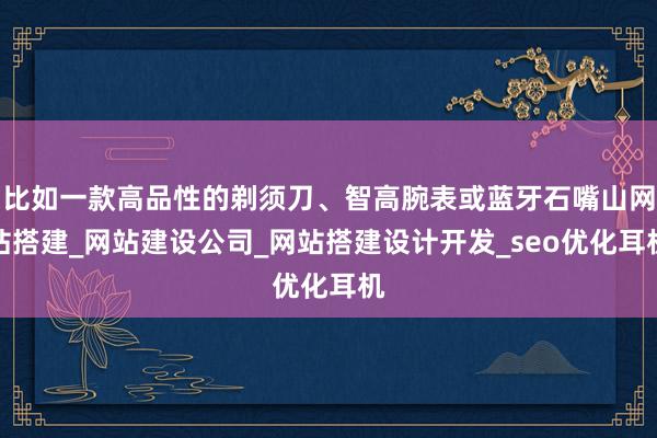 比如一款高品性的剃须刀、智高腕表或蓝牙石嘴山网站搭建_网站建设公司_网站搭建设计开发_seo优化耳机