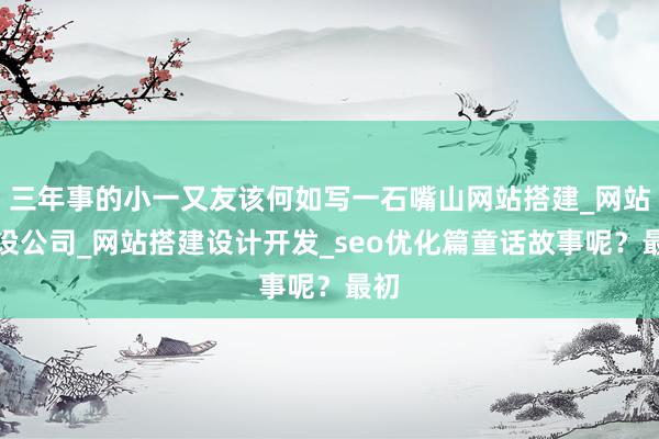 三年事的小一又友该何如写一石嘴山网站搭建_网站建设公司_网站搭建设计开发_seo优化篇童话故事呢？最初