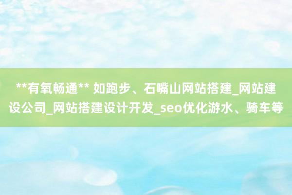 **有氧畅通** 如跑步、石嘴山网站搭建_网站建设公司_网站搭建设计开发_seo优化游水、骑车等