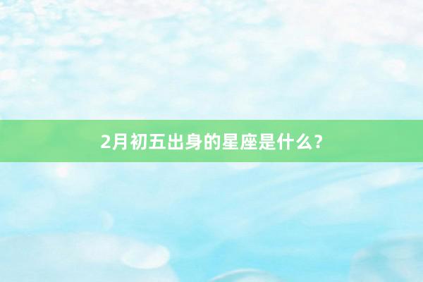 2月初五出身的星座是什么？
